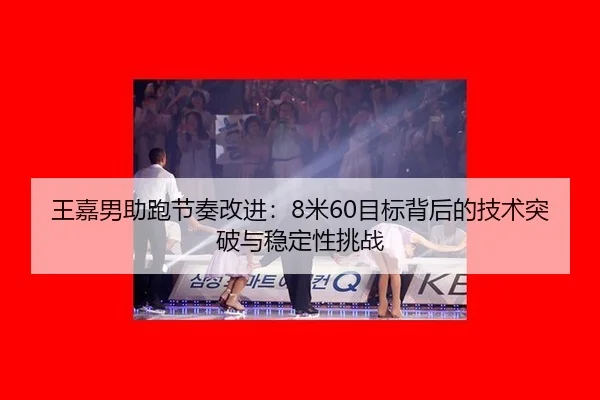 王嘉男助跑节奏改进：8米60目标背后的技术突破与稳定性挑战